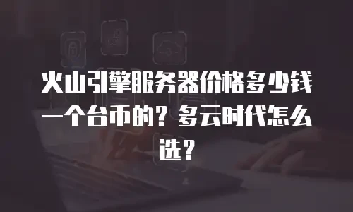 火山引擎服务器价格多少钱一个台币的？多云时代怎么选？