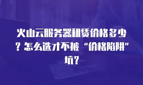 火山云服务器租赁价格多少？怎么选才不被“价格陷阱”坑？
