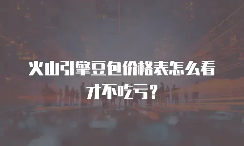 火山引擎豆包价格表怎么看才不吃亏？