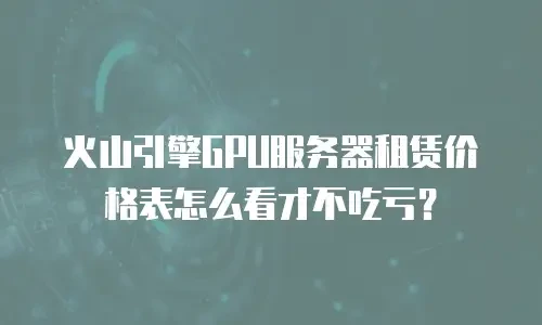 火山引擎GPU服务器租赁价格表怎么看才不吃亏？