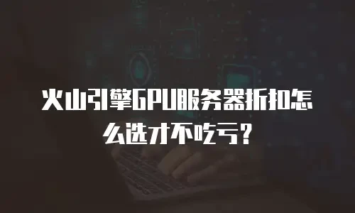 火山引擎GPU服务器折扣怎么选才不吃亏？