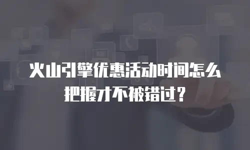 火山引擎优惠活动时间怎么把握才不被错过？