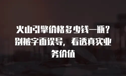 火山引擎价格多少钱一瓶？别被字面误导，看透真实业务价值