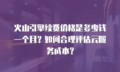 火山引擎续费价格是多少钱一个月？如何合理评估云服务成本？