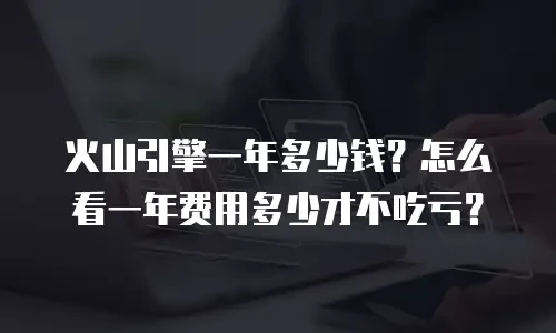火山引擎一年多少钱？怎么看一年费用多少才不吃亏？