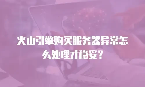 火山引擎购买服务器异常怎么处理才稳妥？