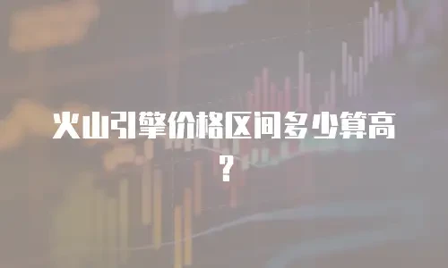 火山引擎价格区间多少算高？