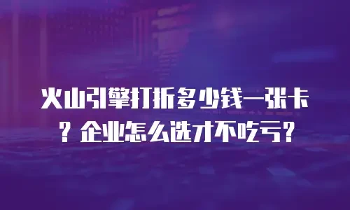 火山引擎打折多少钱一张卡？企业怎么选才不吃亏？