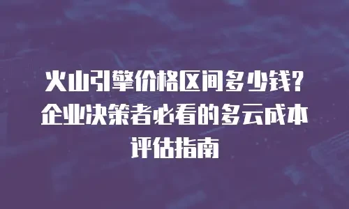 火山引擎价格区间多少钱？企业决策者必看的多云成本评估指南