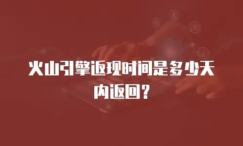 火山引擎返现时间是多少天内返回？