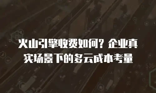 火山引擎收费如何？企业真实场景下的多云成本考量