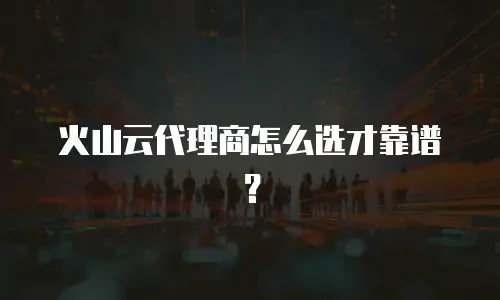 火山云代理商怎么选才靠谱？