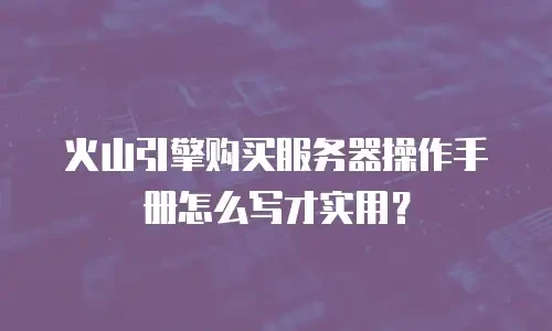 火山引擎购买服务器操作手册怎么写才实用？