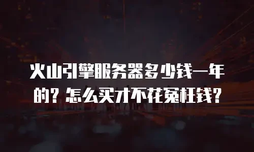 火山引擎服务器多少钱一年的？怎么买才不花冤枉钱？