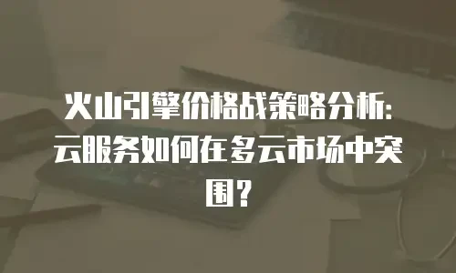 火山引擎价格战策略分析：云服务如何在多云市场中突围？