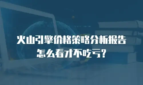 火山引擎价格策略分析报告怎么看才不吃亏？