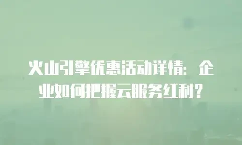 火山引擎优惠活动详情：企业如何把握云服务红利？