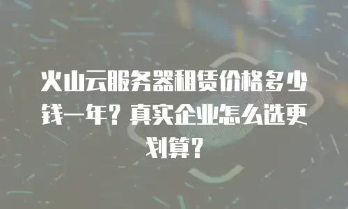 火山云服务器租赁价格多少钱一年？真实企业怎么选更划算？