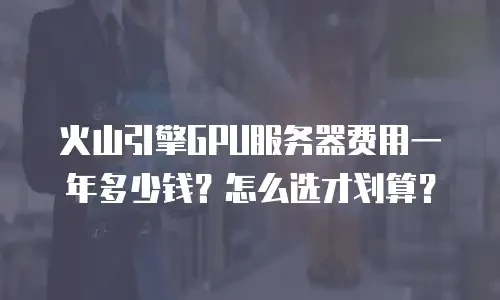火山引擎GPU服务器费用一年多少钱？怎么选才划算？