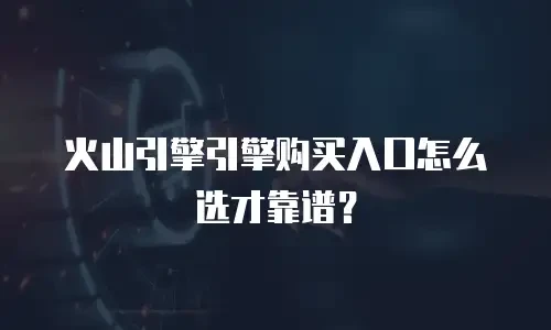 火山引擎引擎购买入口怎么选才靠谱？