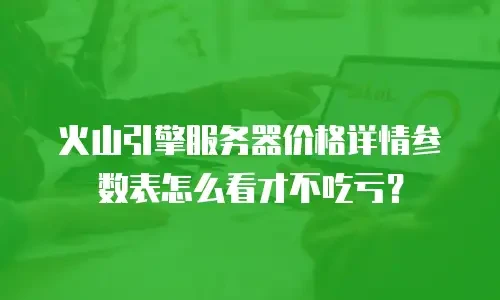 火山引擎服务器价格详情参数表怎么看才不吃亏？