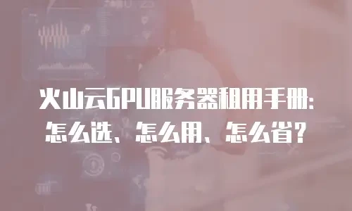 火山云GPU服务器租用手册：怎么选、怎么用、怎么省？