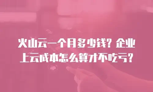 火山云一个月多少钱？企业上云成本怎么算才不吃亏？