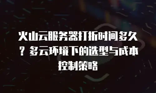 火山云服务器打折时间多久？多云环境下的选型与成本控制策略