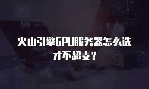 火山引擎GPU服务器怎么选才不超支？