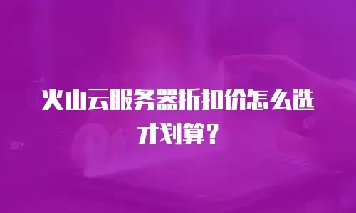 火山云服务器折扣价怎么选才划算？