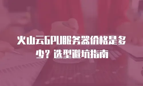 火山云GPU服务器价格是多少？选型避坑指南
