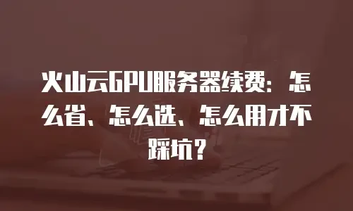 火山云GPU服务器续费：怎么省、怎么选、怎么用才不踩坑？