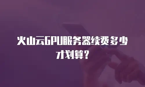 火山云GPU服务器续费多少才划算？