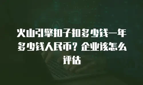 火山引擎扣子扣多少钱一年多少钱人民币？企业该怎么评估