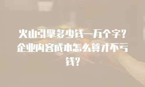 火山引擎多少钱一万个字？企业内容成本怎么算才不亏钱？