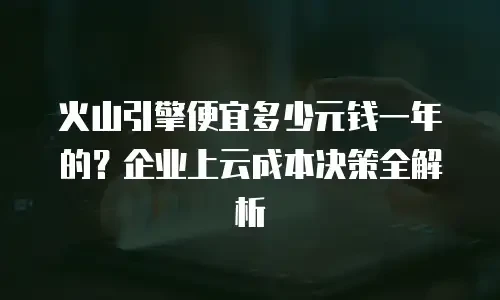 火山引擎便宜多少元钱一年的？企业上云成本决策全解析