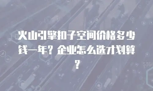 火山引擎扣子空间价格多少钱一年？企业怎么选才划算？