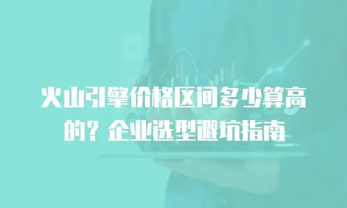 火山引擎价格区间多少算高的？企业选型避坑指南
