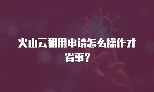 火山云租用申请怎么操作才省事？