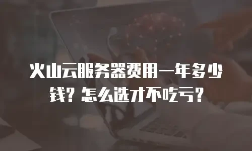 火山云服务器费用一年多少钱？怎么选才不吃亏？