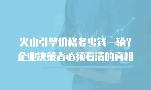 火山引擎价格多少钱一辆？企业决策者必须看清的真相