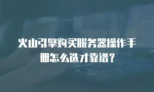火山引擎购买服务器操作手册怎么选才靠谱？