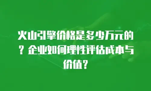 火山引擎价格是多少万元的？企业如何理性评估成本与价值？