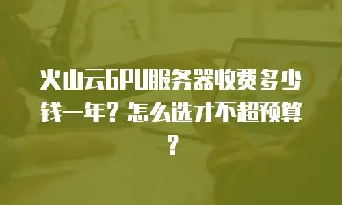 火山云GPU服务器收费多少钱一年？怎么选才不超预算？