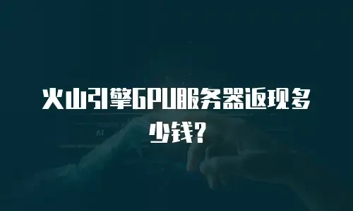 火山引擎GPU服务器返现多少钱？
