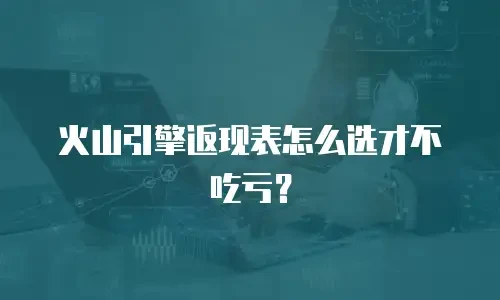 火山引擎返现表怎么选才不吃亏？