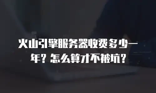 火山引擎服务器收费多少一年？怎么算才不被坑？