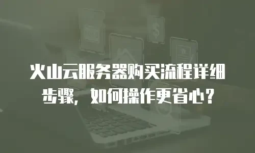 火山云服务器购买流程详细步骤，如何操作更省心？