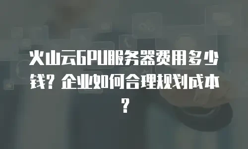 火山云GPU服务器费用多少钱？企业如何合理规划成本？