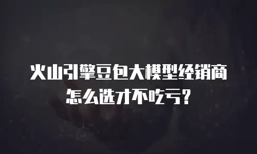 火山引擎豆包大模型经销商怎么选才不吃亏？